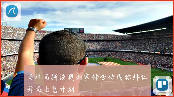 马特乌斯谈奥利塞转会传闻称拜仁并无出售计划